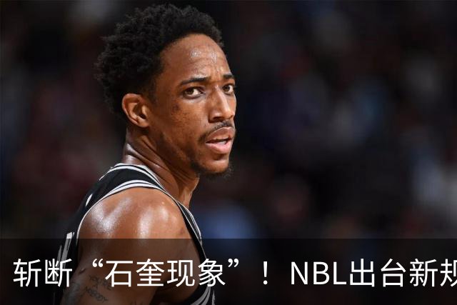 斩断“石奎现象”！NBL出台新规了，王俊杰们想钻政策空子没戏了