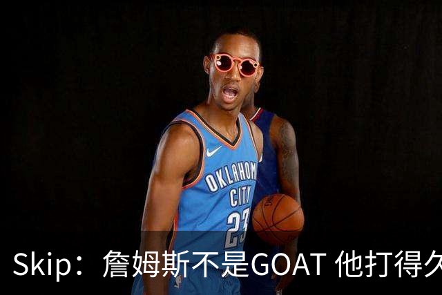 Skip：詹姆斯不是GOAT 他打得久不代表他比迈克尔·乔丹更好